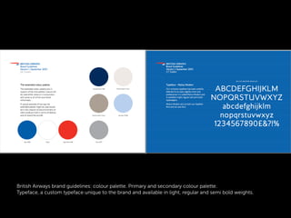 British Airways brand guidelines: colour palette. Primary and secondary colour palette.
Typeface, a custom typeface unique to the brand and available in light, regular and semi bold weights.
 