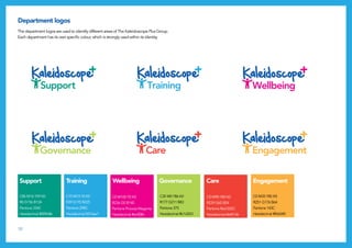 10
Department logos
The department logos are used to identify different areas of The Kaleidoscope Plus Group.
Each department has its own specific colour, which is strongly used within its identity.
C70 M15 Y0 K0
R39 G170 B225
Pantone 298C
Hexidecimal #27aae1
C85 M16 Y59 K0
R0 G156 B134
Pantone 334C
Hexidecimal #009c86
Support Wellbeing CareTraining Governance Engagement
C0 M100 Y0 K0
R236 G0 B140
Pantone Process Magenta
Hexidecimal #ec008c
C35 M0 Y86 K0
R177 G211 B83
Pantone 375
Hexidecimal #b1d353
C0 M90 Y85 K0
R239 G65 B54
Pantone Red 032C
Hexidecimal #ef4136
C0 M35 Y85 K0
R251 G176 B64
Pantone 143C
Hexidecimal #fbb040
Support
Wellbeing
Care
Training
Governance
Engagement
Training
Governance
Engagement
Support
Wellbeing
Care
Training
Governance
Engagement
Support
Wellbeing
Care
Training
Governance
Engagement
Support
Wellbeing
Care
Training
Governance
Engagement
Support
Wellbeing
Care
G
 