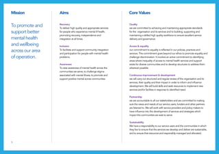 3
Mission Aims Core Values
Quality
we are committed to achieving and maintaining appropriate standards
for the organisation and its services and to building, supporting and
maintaining a skilled high quality workforce to ensure excellent service
delivery and governance.
Access & equality
our commitment to equality is reflected in our policies, practices and
services. This commitment goes beyond our ethos to promote equality and
challenge discrimination. It involves an active commitment to identifying
areas where inequality of access to mental health services and support
exists for diverse communities and to develop structures to address them
wherever possible.
Continuous improvement & development
we will carry out structured and regular review of the organisation and its
services, their quality and their impact in order to inform and influence
development. We will build skills and seek resources to implement new
services and/or facilities in response to identified need.
Partnership
we are accountable to all our stakeholders and are committed to making
sure the views and needs of our service users, funders and other partners
are listened to. We will work with service providers and policy makers to
have influence into the development of services and strategies which
impact the communities we exist to serve.
Sustainability
We have a responsibility to our service users and the communities in which
they live to ensure that the services we develop and deliver are sustainable,
and to ensure that resources and responsibly managed and allocated.
To promote and
support better
mental health
and wellbeing
across our area
of operation.
Recovery
To deliver high quality and appropriate services
for people who experience mental ill health,
promoting recovery, independence and
integration at all times.
Inclusion
To facilitate and support community integration
and participation for people with mental health
problems.
Awareness
To raise awareness of mental health across the
communities we serve; to challenge stigma
associated with mental illness; to promote and
support positive mental across communities.
 