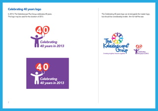 7
Celebrating 40 years logo
In 2013, The Kaleidoscope Plus Group celebrates 40 years.
This logo may be used for the duration of 2013.
The Celebrating 40 years logo can sit alongside the master logo,
but should be considerably smaller. Aim for half the size.
 
