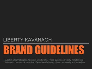 BRAND GUIDELINES
LIBERTY KAVANAGH
▸A set of rules that explain how your brand works. These guidelines typically include basic
information such as: An overview of your brand's history, vision, personality and key values.
 