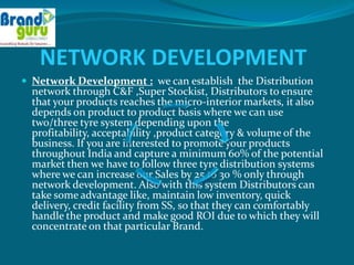 NETWORK DEVELOPMENT
 Network Development : we can establish the Distribution
  network through C&F ,Super Stockist, Distributors to ensure
  that your products reaches the micro-interior markets, it also
  depends on product to product basis where we can use
  two/three tyre system depending upon the
  profitability, acceptability ,product category & volume of the
  business. If you are interested to promote your products
  throughout India and capture a minimum 60% of the potential
  market then we have to follow three tyre distribution systems
  where we can increase our Sales by 25 to 30 % only through
  network development. Also with this system Distributors can
  take some advantage like, maintain low inventory, quick
  delivery, credit facility from SS, so that they can comfortably
  handle the product and make good ROI due to which they will
  concentrate on that particular Brand.
 
