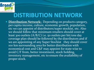 DISTRIBUTION NETWORK
 Distribution Network: Depending on products category,
 per capita income, culture, economic growth, population,
 etc we can appoint of distributors/super stockist, etc. Also
 we should follow that minimum retailers should cover at
 least 300 outlets (A/B/C) i.e. 50 outlets per bit/one day
 coverage plan should be followed by the distributors and if
 we are appointing of any Super Stockist they should cover
 100 km surrounding area for better distribution with
 economical cost and C&F may appoint for state wise to
 avoid C/F from, better investment, stock holding,
 inventory management, etc to ensure the availability of
 proper stock.
 