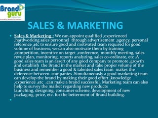 SALES & MARKETING
 Sales & Marketing : We can appoint qualified ,experienced
    ,hardworking sales personnel through advertisement ,agency, personal
    reference ,etc to ensure good and motivated team required for good
    volume of business, we can also motivate them by training
    ,competition, incentive on target ,conference, monthly meeting, sales
    revue plan, monitoring, reports analyzing, sales co-ordinate, etc .A
    good sales team is an assert of any good company to promote ,growth
    and establish the Brand in the market and take proper volume of the
    business and remember a good & talented sales team makes the
    deference between companies .Simultaneously a good marketing team
    can develop the brand by making their good effort ,knowledge
    ,experience ,etc ,can make a brand successful. Marketing team can also
    help to survey the market regarding new products
    launching, designing, consumer scheme, development of new
    packaging, price, etc. for the betterment of Brand building.

 