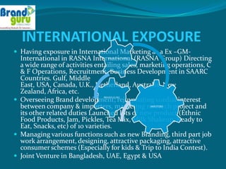 INTERNATIONAL EXPOSURE
 Having exposure in International Marketing as a Ex –GM-
  International in RASNA International (RASNA Group) Directing
                                 MANUFACTURER


  a wide range of activities entailing sales, marketing operations, C
  & F Operations, Recruitment, Business Development in SAARC
  Countries. Gulf, Middle
  East, USA, Canada, U.K., Netherland, Australia, New
  Zealand, Africa, etc.
 Overseeing Brand development; rejuvenating cordial interest
                               BRAND GURU



  between company & importers, marketing research project and
                                                IMPOTERS


  its other related duties Launched lots of new product (Ethnic
  Food Products, Jam, Pickles, Tea Mix, Milk Shakeup, Ready to
  Eat, Snacks, etc) of 10 varieties.
 Managing various functions such as new Branding, third part job
  work arrangement, designing, attractive packaging, attractive
  consumer schemes (Especially for kids & Trip to India Contest).
 Joint Venture in Bangladesh, UAE, Egypt & USA
 