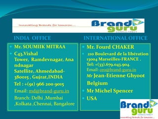 BRAND GURU CONSULTANCY
 INDIA OFFICE                   INTERNATIONAL OFFICE
 Mr. SOUMIIK MITRAA             Mr. Fourd CHAKER
 C43,Vishal                     210 Boulevard de la libération
 Tower, Ramdevnagar, Ana          13004 Marseilles-FRANCE .
 ndnagar                          Tel: +(33).679.043.904.
 Satellite, Ahmedabad-            Email: ceo@brand-guru.in
 380015 , Gujrat,INDIA            Mr Jean-Etienne Ghyoot
 Tel : +(91) 966 200 9015         Belgium
 Email: md@brand-guru.in         Mr Michel Spencer
 Branch: Delhi ,Mumbai           USA
 ,Kolkata ,Chennai, Bangalore
 