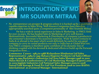 INTRODUCTION OF MD
             MR SOUMIIK MITRAA
 No entrepreneur can prosper & progress unless it is backed-up by a qualified &
  capable expertise in Sales Wing. Well-Known Companies have therefore
  appropriately searched quite a competent personality of Shri Soumiik Mitraa.
        He has a wide & varied experience in Sales & Marketing in FMCG field
  for over 25 years. He has headed Sales & Marketing of very well-known
  Multinationals. Successful Marketing & Distribution of company’s products to
  the consumer’s doorsteps is his seasoned expertise. Wide & varied contacts in
  India & at abroad is his asset which would definitely be useful for any good
  company to carry its varied products not only in India but at Global level too.
  Any FMCG company is therefore quite confident of his dynamic line of
  thinking coupled with his devoted & dedicated efforts to build-up the Forward
  Integration front…..
 Commence Career: 1984 to 1988 Richardson Hindustan Ltd Sales
  Representative ,1989 to 1991 Balsara Hygiene Products Ltd Sales Officer
  ,1991 to 1994 Backmen's Industries Ltd Area Sales Manager,1998 to 2002
  Hulas Biscuit & Confectionery (P) Ltd Marketing Manager(Export),2002
  to 2005 Jagdale Industries Ltd National Sales Manager,2005 to 2008
  Natraj Cold Storage & Food Pvt Ltd Vice President,2008 to 2010 RASNA
  International as a General Manager -International
 