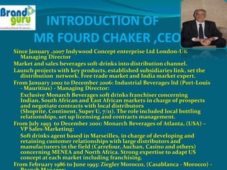 INTRODUCTION OF
       MR FOURD CHAKER ,CEO
Since January .2007 Indywood Concept enterprise Ltd London-UK
   Managing Director
Market and sales beverages soft-drinks into distribution channel.
Launch projects with key products, established subsidiaries link, set the
   distribution network. Free trade market and India market expert.
From January 2002 to December 2006: Industrial Beverages ltd (Port-Louis
   - Mauritius) - Managing Director:
   Exclusive Monarch Beverages soft drinks franchiser concerning
   Indian, South African and East African markets in charge of prospects
   and negotiate contracts with local distributors
   (Shoprite, Continent, Super U, 7/11). The role included local bottling
   relationships, set up licensing and contracts management.
From July 1993 to December 2001: Monarch Beverages of Atlanta, (USA) –
   VP Sales-Marketing:
   Soft drinks agent based in Marseilles, in charge of developing and
   retaining customer relationships with large distributors and
   manufacturers in the field (Carrefour, Auchan, Casino and others)
   concerning MENEA and North Africa. Strong expertise to adapt US
   concept at each market including franchising.
From February 1986 to June 1993: Ziegler Morocco, (Casablanca - Morocco) -
 