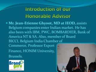  Mr. Jean-Etienne Ghyoot, MD at IEOD, assists
 Belgium companies enter Indian market. He has
 also been with IBM, PWC, BOMBARDIER, Bank of
 America NT & SA. Also, member of Board
 BICCI, Belgium India Chamber of
 Commerce, Professor Export
 Finance, HONIM University,
 Brussels.
 