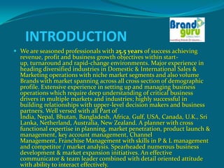 INTRODUCTION
 We are seasoned professionals with 25.5 years of success achieving
  revenue, profit and business growth objectives within start-
  up, turnaround and rapid-change environments. Major experience in
  heading diversified industries in Domestic & International Sales &
  Marketing operations with niche market segments and also volume
  Brands with market spanning across all cross section of demographic
  profile. Extensive experience in setting up and managing business
  operations which require deep understanding of critical business
  drivers in multiple markets and industries; highly successful in
  building relationships with upper-level decision makers and business
  partners. Well versed with all Part of
  India, Nepal, Bhutan, Bangladesh, Africa, Gulf, USA, Canada, U.K., Sri
  Lanka, Netherland, Australia, New Zealand. A planner with cross
  functional expertise in planning, market penetration, product launch &
  management, key account management, Channel
  Management, Franchise Management with skills in P & L management
  and competitor / market analysis. Spearheaded numerous business
  development & market expansion initiatives. An effective
  communicator & team leader combined with detail oriented attitude
  with ability to interact effectively.
 