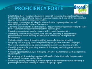 PROFICIENCY FORTE
 Establishing short / long term budgets in tune with corporate strategies for achieving
    business targets. Formulating business planning, forecasting & analysis for assessment of
    revenue potential in business opportunities.
   Developing relationships with key decision-makers in target organisations and
    establishing tie-ups for business development.
   Analysing & reviewing the market response / requirements and communicating the same
    to the sales teams for accomplishment of the business goals.
   Executing promotions / launches in sync with regional characteristics.
   Identifying and networking with channel partners, resulting in deeper market
    penetration and reach; building brand focus in conjunction with operational
    requirements.
   Evaluating performance & monitoring their sales and marketing activities.
   Designing and managing brand image building and product awareness campaigns.
   Overseeing sales & marketing operations; achieving increased business growth.
   Identifying streams for generating revenues & developing marketing plans to build
    consumer preference.
   Conducting competitor analysis by keeping abreast of market trends & achieving market
    share metrics.
   Networking with financially strong & reliable dealers / distributors for deeper market
    penetration & improved market share.
   Recruiting, leading, mentoring & monitoring the team members to ensure efficiency in
    process operations and meeting of individual & group targets.
 