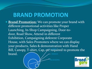 BRAND PROMOTION
 Brand Promotion: We can promote your brand with
  different promotional activities like Proper
  Launching, In-Shop Campaigning, Door-to-
  door, Road Show, Attend in different
  Exhibition, Campaigning deferent Corporate
  House, with Sales Promoters where we can display
  your products, Sales & demonstration with Hand
                                   LOGO
  Bill, Canopy, T-shirt, Cap, etc required to promote the
  brand.                           DESIGN


                               PACKAGING
 