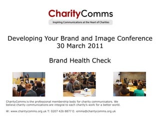Developing Your Brand and Image Conference
               30 March 2011

                                Brand Health Check




CharityComms is the professional membership body for charity communicators. We
believe charity communications are integral to each charity’s work for a better world.

W: www.charitycomms.org.uk T: 0207 426 8877 E: emma@charitycomms.org.uk
 