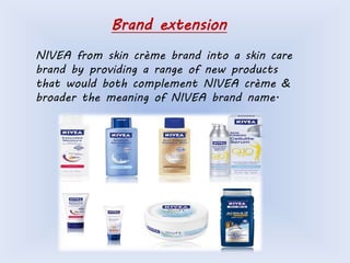 Brand extension 
NIVEA from skin crème brand into a skin care 
brand by providing a range of new products 
that would both complement NIVEA crème & 
broader the meaning of NIVEA brand name. 
 