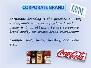 Corporate branding is the practice of using 
a company's name as a product brand 
name. It is an attempt to use corporate 
brand equity to create brand recognition. 
Example- IBM, Heinz, Hershey, Coca-Cola, 
etc…. 
 