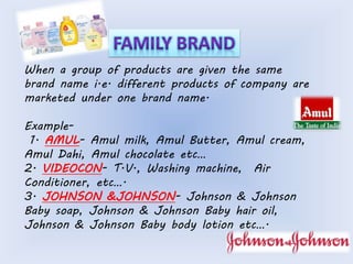 When a group of products are given the same 
brand name i.e. different products of company are 
marketed under one brand name. 
Example- 
1. AMUL- Amul milk, Amul Butter, Amul cream, 
Amul Dahi, Amul chocolate etc… 
2. VIDEOCON- T.V., Washing machine, Air 
Conditioner, etc…. 
3. JOHNSON &JOHNSON- Johnson & Johnson 
Baby soap, Johnson & Johnson Baby hair oil, 
Johnson & Johnson Baby body lotion etc…. 
 