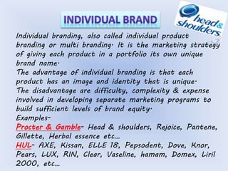 Individual branding, also called individual product 
branding or multi branding. It is the marketing strategy 
of giving each product in a portfolio its own unique 
brand name. 
The advantage of individual branding is that each 
product has an image and identity that is unique. 
The disadvantage are difficulty, complexity & expense 
involved in developing separate marketing programs to 
build sufficient levels of brand equity. 
Examples- 
Procter & Gamble- Head & shoulders, Rejoice, Pantene, 
Gillette, Herbal essence etc… 
HUL- AXE, Kissan, ELLE 18, Pepsodent, Dove, Knor, 
Pears, LUX, RIN, Clear, Vaseline, hamam, Domex, Liril 
2000, etc… 
 