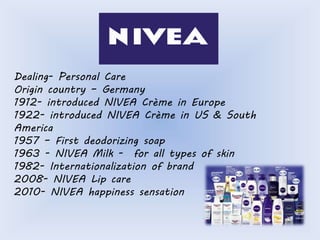 Dealing- Personal Care 
Origin country – Germany 
1912- introduced NIVEA Crème in Europe 
1922- introduced NIVEA Crème in US & South 
America 
1957 – First deodorizing soap 
1963 - NIVEA Milk - for all types of skin 
1982- Internationalization of brand 
2008- NIVEA Lip care 
2010- NIVEA happiness sensation 
 