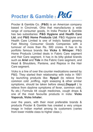 Procter & Gamble :
Procter & Gamble Co. (P&G) is an American company
based in Cincinnati, Ohio that manufactures a wide
range of consumer goods. In India Proctor & Gamble
has two subsidiaries: P&G Hygiene and Health Care
Ltd. and P&G Home Products Ltd. P&G Hygiene and
Health Care Limited is one of India's fastest growing
Fast Moving Consumer Goods Companies with a
turnover of more than Rs. 500 crores. It has in its
portfolio famous brands like Vicks & Whisper. P&G
Home Products Limited deals in Fabric Care segment
and Hair Care segment. It has in its kitty global brands
such as Ariel and Tide in the Fabric Care segment, and
Head & Shoulders, Pantene, and Rejoice in the Hair
Care segment.
Vicks is a line of over the counter medications owned by
P&G. They started their relationship with india in 1951
by launching products like: Nyquil (to relieve from
common cold ,sniffing, night sneezing & other similar
symptoms, should be taken before sleep),Dayquil ( to
relieve from daytime symptoms of fever, common cold,
flu etc.) Formula 44 cough medicines, cough drops &
one of the most favourite products in india: Vicks
Vaporub, Vicks Inhaler.
over the years, with their most preferable brands &
products Procter & Gamble has created a very unique
image in Indian market among its customers (varies
from lower middle class to higher class ).
 
