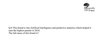 Q.6 This brand is into Artificial Intelligence and predictive analytics which helped it
earn the highest patents in 2016.
The full name of this brand is?
 