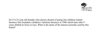 Q.13 A 25 year old founder who always dreamt of going into children related
business first founded a children’s furniture business in 1948 which later after 9
years shifted its focus to toys. What is the name of the mascot currently used by this
brand?
 