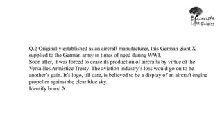 Q.2 Originally established as an aircraft manufacturer, this German giant X
supplied to the German army in times of need during WWI.
Soon after, it was forced to cease its production of aircrafts by virtue of the
Versailles Armistice Treaty. The aviation industry’s loss would go on to be
another’s gain. It’s logo, till date, is believed to be a display of an aircraft engine
propeller against the clear blue sky.
Identify brand X.
 