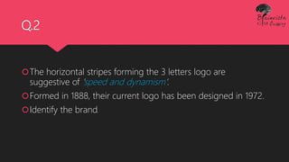 Q.2
The horizontal stripes forming the 3 letters logo are
suggestive of 'speed and dynamism'.
Formed in 1888, their current logo has been designed in 1972.
Identify the brand.
 
