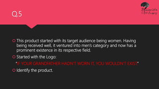 Q.5
 This product started with its target audience being women. Having
being received well, it ventured into men’s category and now has a
prominent existence in its respective field.
 Started with the Logo:
“IF YOUR GRANDFATHER HADN'T WORN IT, YOU WOULDN'T EXIST.”
 Identify the product.
 