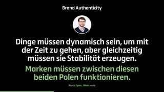Brand Authenticity 
Dinge müssen dynamisch sein, um mit 
der Zeit zu gehen, aber gleichzeitig 
müssen sie Stabilität erzeugen. 
Marken müssen zwischen diesen 
beiden Polen funktionieren. 
Marco Spies, think moto 
 