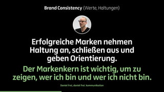 Brand Consistency (Werte, Haltungen) 
Erfolgreiche Marken nehmen 
Haltung an, schließen aus und 
geben Orientierung. 
Der Markenkern ist wichtig, um zu 
zeigen, wer ich bin und wer ich nicht bin. 
Daniel Frei, daniel frei. kommunikation 
 