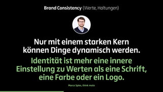 Brand Consistency (Werte, Haltungen) 
Nur mit einem starken Kern 
können Dinge dynamisch werden. 
Identität ist mehr eine innere 
Einstellung zu Werten als eine Schrift, 
eine Farbe oder ein Logo. 
Marco Spies, think moto 
 