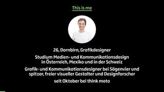 This is me 
26, Dornbirn, Grafikdesigner 
Studium Medien- und Kommunikationsdesign 
in Österreich, Mexiko und in der Schweiz 
Grafik- und Kommunikationsdesigner bei Sägenvier und 
spitzar, freier visueller Gestalter und Designforscher 
seit Oktober bei think moto 
 