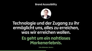 Brand Accessibility 
Technologie und der Zugang zu ihr 
ermöglicht uns, alles zu erreichen, 
was wir erreichen wollen. 
Es geht um ein nahtloses 
Markenerlebnis. 
Felix Widmaier, Namics 
 