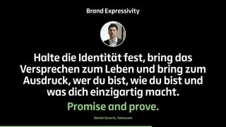 Brand Expressivity 
Halte die Identität fest, bring das 
Versprechen zum Leben und bring zum 
Ausdruck, wer du bist, wie du bist und 
was dich einzigartig macht. 
Promise and prove. 
Daniel Severin, Swisscom 
 