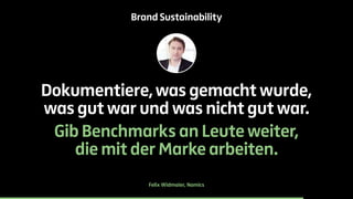 Brand Sustainability 
Dokumentiere, was gemacht wurde, 
was gut war und was nicht gut war. 
Gib Benchmarks an Leute weiter, 
die mit der Marke arbeiten. 
Felix Widmaier, Namics 
 