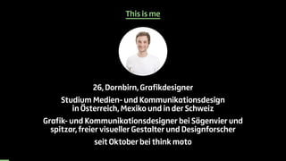 This is me 
26, Dornbirn, Grafikdesigner 
Studium Medien- und Kommunikationsdesign 
in Österreich, Mexiko und in der Schwe...