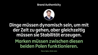 Brand Authenticity 
Dinge müssen dynamisch sein, um mit 
der Zeit zu gehen, aber gleichzeitig 
müssen sie Stabilität erzeugen. 
Marken müssen zwischen diesen 
beiden Polen funktionieren. 
Marco Spies, think moto 
 