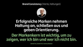Brand Consistency (Werte, Haltungen) 
Erfolgreiche Marken nehmen 
Haltung an, schließen aus und 
geben Orientierung. 
Der Markenkern ist wichtig, um zu 
zeigen, wer ich bin und wer ich nicht bin. 
Daniel Frei, daniel frei. kommunikation 
 