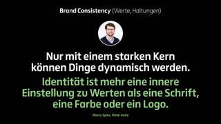 Brand Consistency (Werte, Haltungen) 
Nur mit einem starken Kern 
können Dinge dynamisch werden. 
Identität ist mehr eine innere 
Einstellung zu Werten als eine Schrift, 
eine Farbe oder ein Logo. 
Marco Spies, think moto 
 