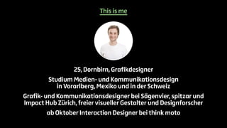 This is me 
25, Dornbirn, Grafikdesigner 
Studium Medien- und Kommunikationsdesign 
in Vorarlberg, Mexiko und in der Schweiz 
Grafik- und Kommunikationsdesigner bei Sägenvier, spitzar und 
Impact Hub Zürich, freier visueller Gestalter und Designforscher 
ab Oktober Interaction Designer bei think moto 
 