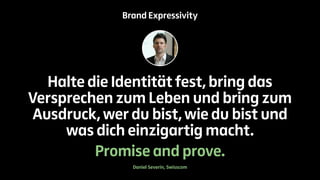 Brand Expressivity 
Halte die Identität fest, bring das 
Versprechen zum Leben und bring zum 
Ausdruck, wer du bist, wie du bist und 
was dich einzigartig macht. 
Promise and prove. 
Daniel Severin, Swisscom 
 