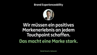 Brand Experienceability 
Wir müssen ein positives 
Markenerlebnis an jedem 
Touchpoint schaffen. 
Das macht eine Marke stark. 
Daniel Severin, Swisscom 
 