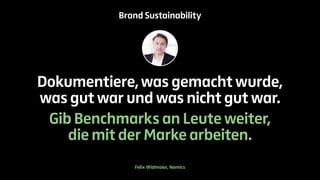 Brand Sustainability 
Dokumentiere, was gemacht wurde, 
was gut war und was nicht gut war. 
Gib Benchmarks an Leute weiter, 
die mit der Marke arbeiten. 
Felix Widmaier, Namics 
 