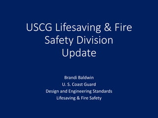 USCG Lifesaving & Fire
Safety Division
Update
Brandi Baldwin
U. S. Coast Guard
Design and Engineering Standards
Lifesaving & Fire Safety
 