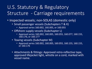 U.S. Statutory & Regulatory
Structure - Carriage requirements
• Inspected vessels; non-SOLAS (domestic only)
• Small passe...