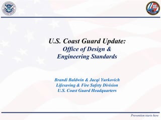 Prevention starts here
U.S. Coast Guard Update:
Office of Design &
Engineering Standards
Brandi Baldwin & Jacqi Yurkovich
Lifesaving & Fire Safety Division
U.S. Coast Guard Headquarters
 