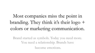Most companies miss the point in
branding. They think it’s their logo +
colors or marketing communication.
 Brand started as symbols. Today you need more.
      You need a relationship. Brands have
                become emotions.
 