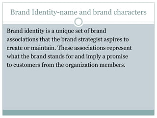 Brand Identity-name and brand characters

Brand identity is a unique set of brand
associations that the brand strategist aspires to
create or maintain. These associations represent
what the brand stands for and imply a promise
to customers from the organization members.
 