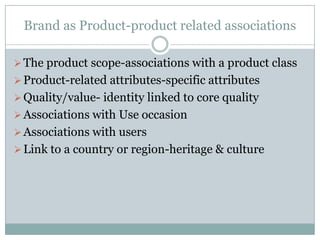 Brand as Product-product related associations

 The product scope-associations with a product class
 Product-related attributes-specific attributes
 Quality/value- identity linked to core quality
 Associations with Use occasion
 Associations with users
 Link to a country or region-heritage & culture
 