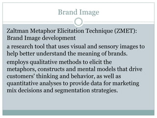 Brand Image

Zaltman Metaphor Elicitation Technique (ZMET):
Brand Image development
a research tool that uses visual and sensory images to
help better understand the meaning of brands.
employs qualitative methods to elicit the
metaphors, constructs and mental models that drive
customers' thinking and behavior, as well as
quantitative analyses to provide data for marketing
mix decisions and segmentation strategies.
 